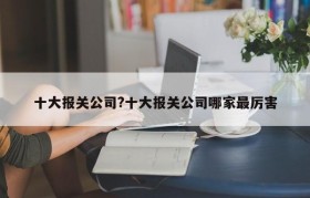 十大报关公司?十大报关公司哪家最厉害
